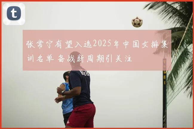 张常宁有望入选2025年中国女排集训名单 备战新周期引关注