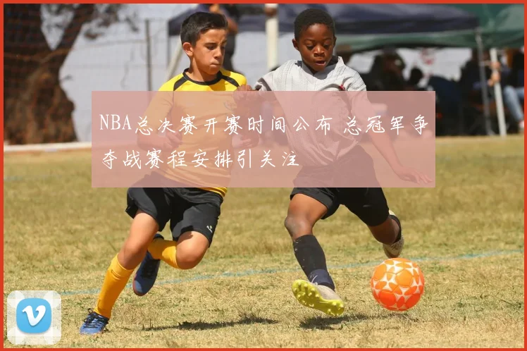 NBA总决赛开赛时间公布 总冠军争夺战赛程安排引关注
