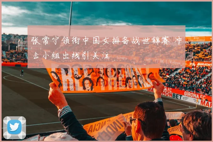 张常宁领衔中国女排备战世锦赛 冲击小组出线引关注